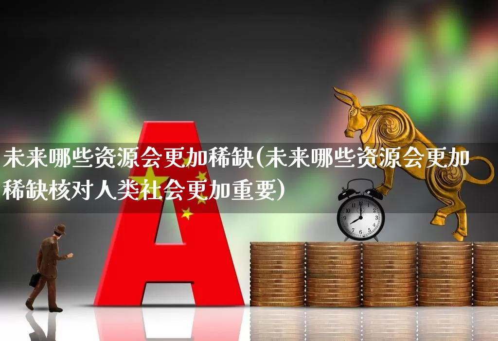 未来哪些资源会更加稀缺(未来哪些资源会更加稀缺核对人类社会更加重要)_https://www.wanyuyiyao.com_北交所_第1张