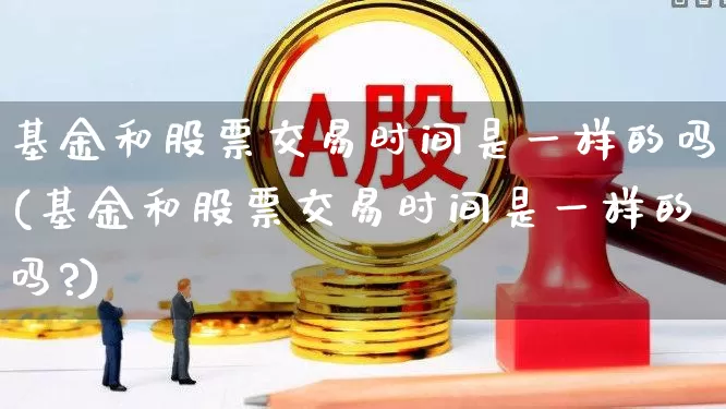 基金和股票交易时间是一样的吗(基金和股票交易时间是一样的吗?)_https://www.wanyuyiyao.com_上交所_第1张