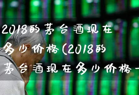 2018的茅台酒现在多少价格(2018的茅台酒现在多少价格一瓶)_https://www.wanyuyiyao.com_创业板_第1张