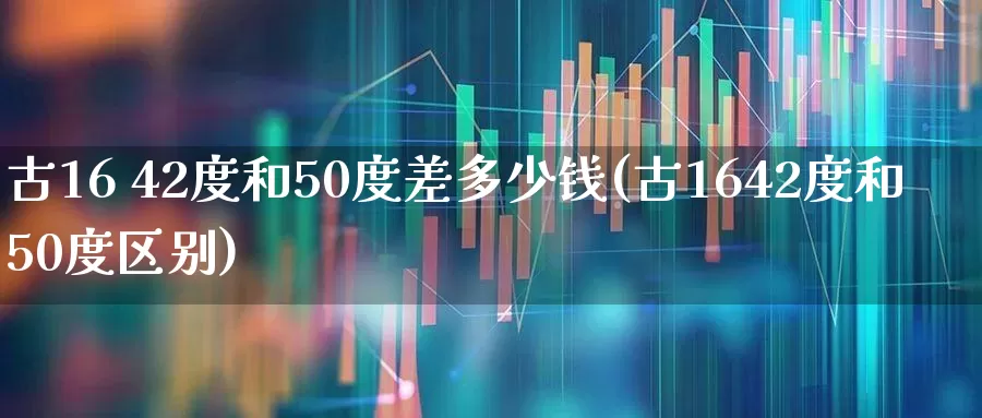 古16 42度和50度差多少钱(古1642度和50度区别)_https://www.wanyuyiyao.com_深交所_第1张