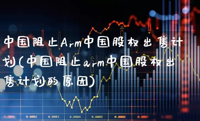 中国阻止Arm中国股权出售计划(中国阻止arm中国股权出售计划的原因)_https://www.wanyuyiyao.com_深交所_第1张