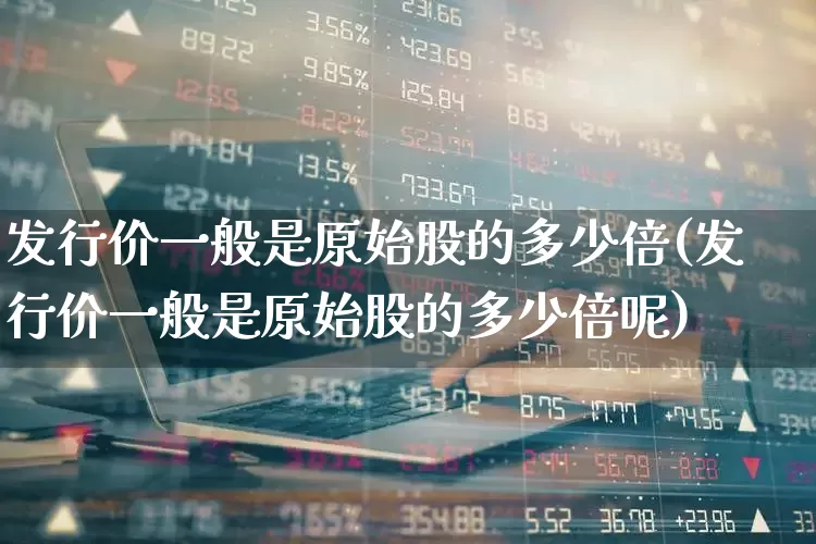 发行价一般是原始股的多少倍(发行价一般是原始股的多少倍呢)_https://www.wanyuyiyao.com_深交所_第1张