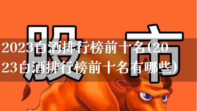 2023白酒排行榜前十名(2023白酒排行榜前十名有哪些)_https://www.wanyuyiyao.com_上交所_第1张