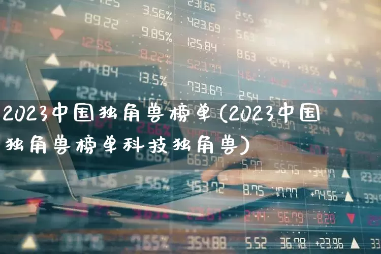 2023中国独角兽榜单(2023中国独角兽榜单科技独角兽)_https://www.wanyuyiyao.com_创业板_第1张