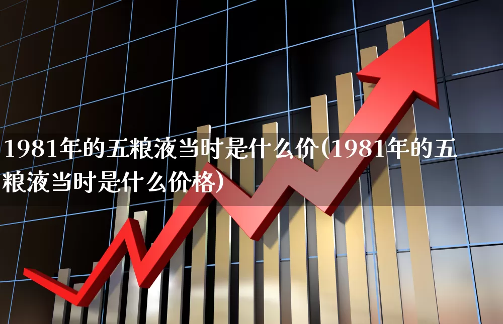1981年的五粮液当时是什么价(1981年的五粮液当时是什么价格)_https://www.wanyuyiyao.com_上交所_第1张