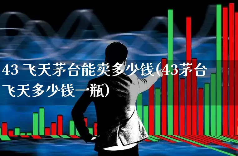 43 飞天茅台能卖多少钱(43茅台飞天多少钱一瓶)_https://www.wanyuyiyao.com_深交所_第1张