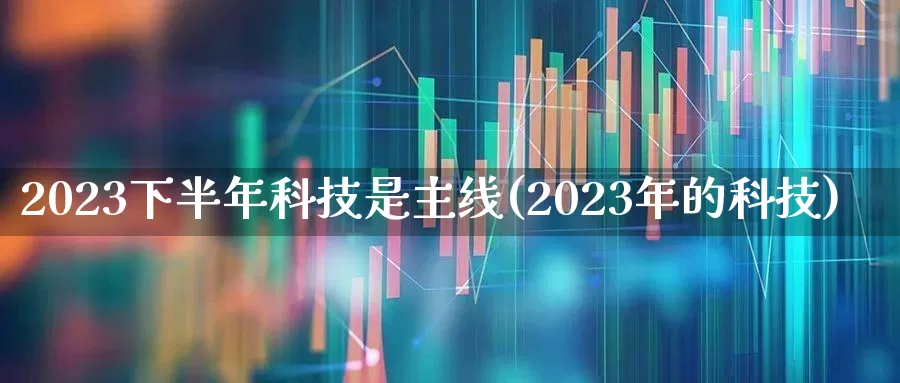 2023下半年科技是主线(2023年的科技)_https://www.wanyuyiyao.com_创业板_第1张