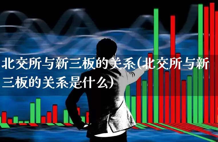 北交所与新三板的关系(北交所与新三板的关系是什么)_https://www.wanyuyiyao.com_上交所_第1张