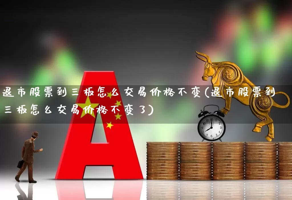 退市股票到三板怎么交易价格不变(退市股票到三板怎么交易价格不变了)_https://www.wanyuyiyao.com_科创板_第1张