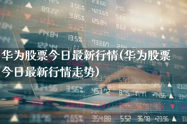 华为股票今日最新行情(华为股票今日最新行情走势)_https://www.wanyuyiyao.com_北交所_第1张
