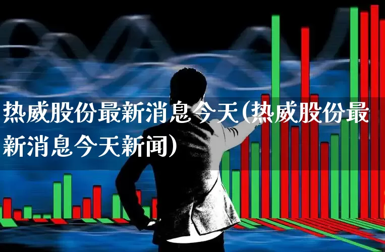 热威股份最新消息今天(热威股份最新消息今天新闻)_https://www.wanyuyiyao.com_北交所_第1张