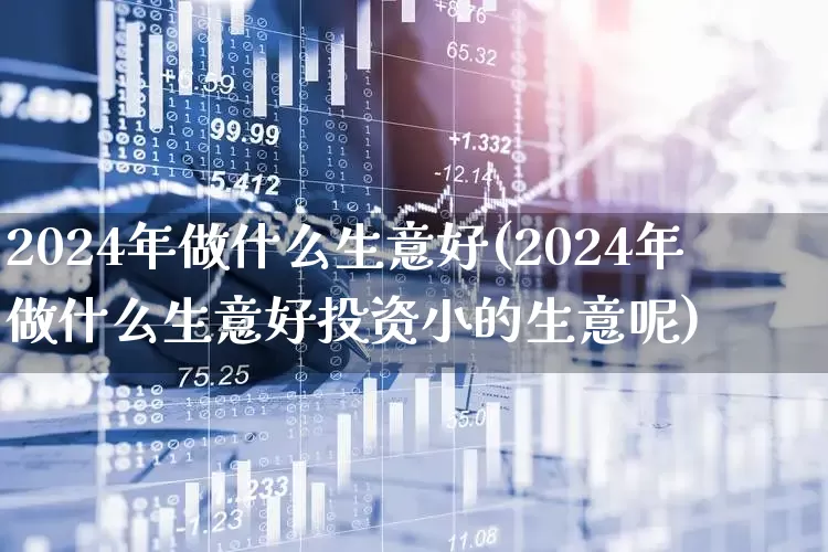 2024年做什么生意好(2024年做什么生意好投资小的生意呢)_https://www.wanyuyiyao.com_科创板_第1张