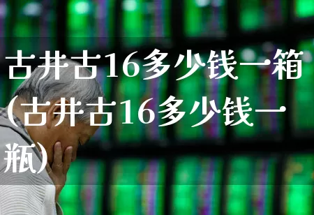 古井古16多少钱一箱(古井古16多少钱一瓶)_https://www.wanyuyiyao.com_科创板_第1张