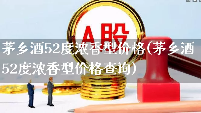 茅乡酒52度浓香型价格(茅乡酒52度浓香型价格查询)_https://www.wanyuyiyao.com_北交所_第1张
