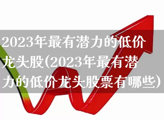 2023年最有潜力的低价龙头股(2023年最有潜力的低价龙头股票有哪些)_https://www.wanyuyiyao.com_上交所_第1张