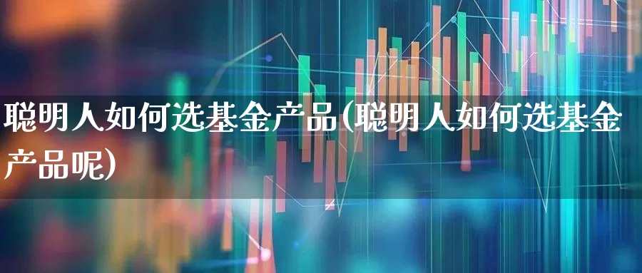 聪明人如何选基金产品(聪明人如何选基金产品呢)_https://www.wanyuyiyao.com_上交所_第1张