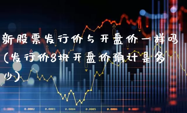 新股票发行价与开盘价一样吗(发行价8块开盘价预计是多少)_https://www.wanyuyiyao.com_科创板_第1张