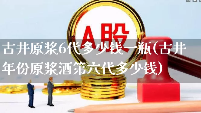 古井原浆6代多少钱一瓶(古井年份原浆酒第六代多少钱)_https://www.wanyuyiyao.com_创业板_第1张