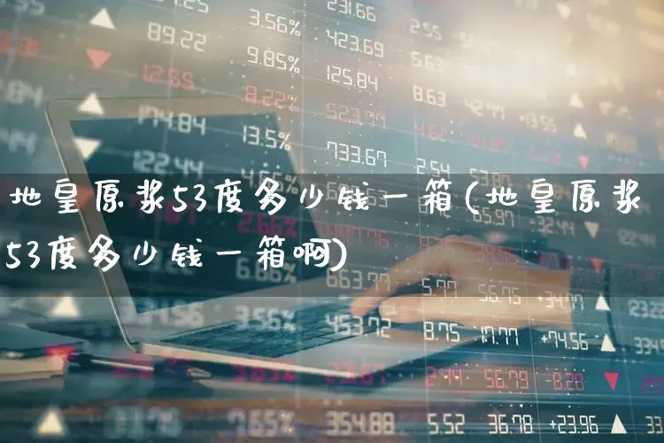 地皇原浆53度多少钱一箱(地皇原浆53度多少钱一箱啊)_https://www.wanyuyiyao.com_上交所_第1张