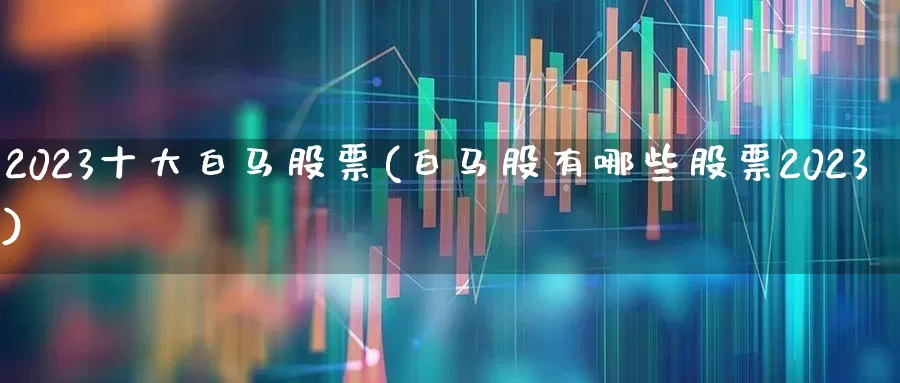 2023十大白马股票(白马股有哪些股票2023)_https://www.wanyuyiyao.com_深交所_第1张