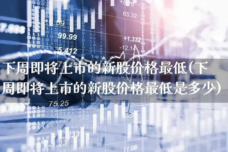 下周即将上市的新股价格最低(下周即将上市的新股价格最低是多少)_https://www.wanyuyiyao.com_深交所_第1张