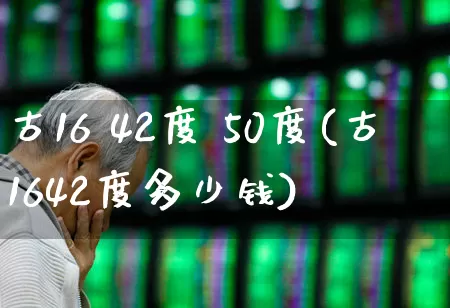 古16 42度 50度(古1642度多少钱)_https://www.wanyuyiyao.com_科创板_第1张