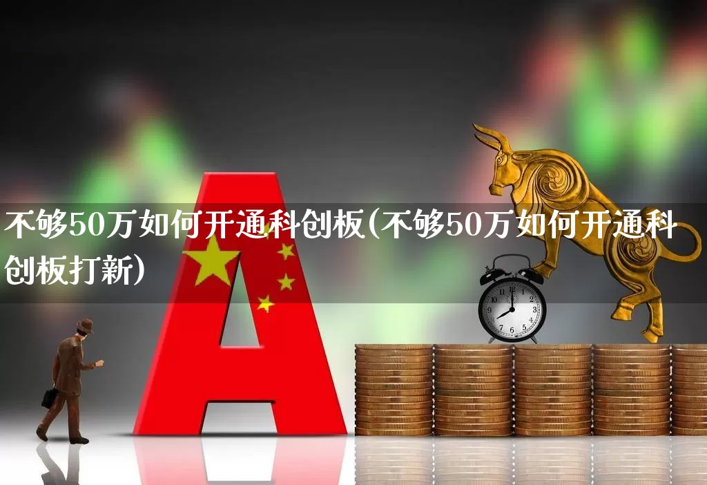 不够50万如何开通科创板(不够50万如何开通科创板打新)_https://www.wanyuyiyao.com_上交所_第1张