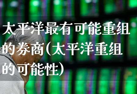太平洋最有可能重组的券商(太平洋重组的可能性)_https://www.wanyuyiyao.com_深交所_第1张