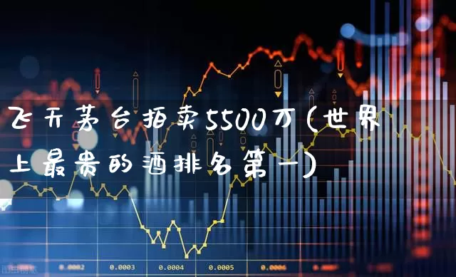 飞天茅台拍卖5500万(世界上最贵的酒排名第一)_https://www.wanyuyiyao.com_科创板_第1张