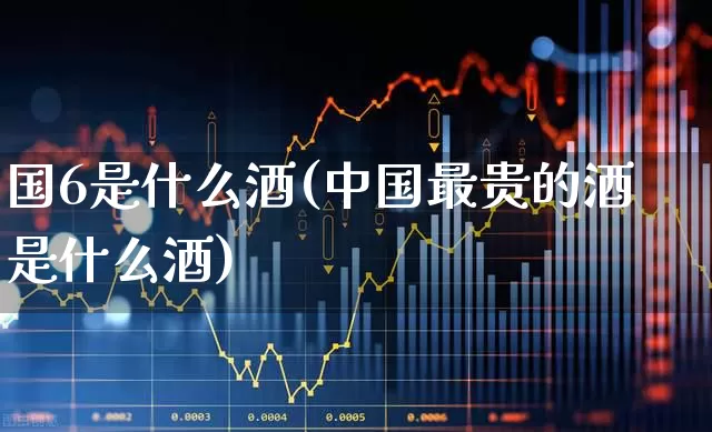 国6是什么酒(中国最贵的酒是什么酒)_https://www.wanyuyiyao.com_创业板_第1张