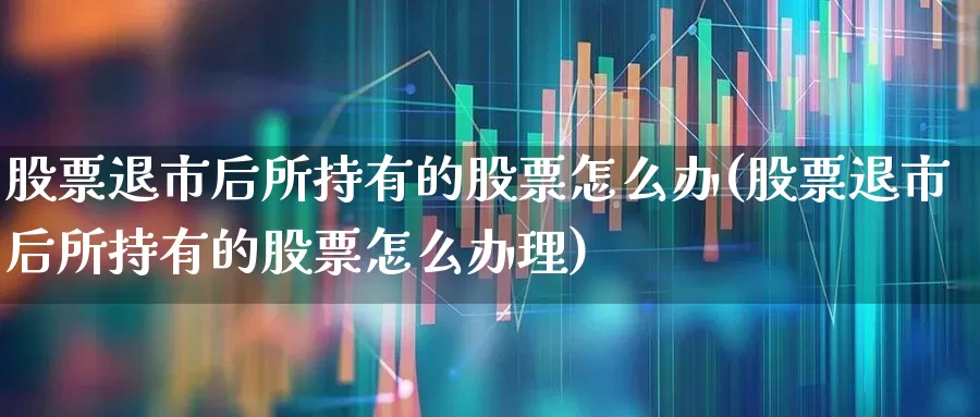 股票退市后所持有的股票怎么办(股票退市后所持有的股票怎么办理)_https://www.wanyuyiyao.com_科创板_第1张