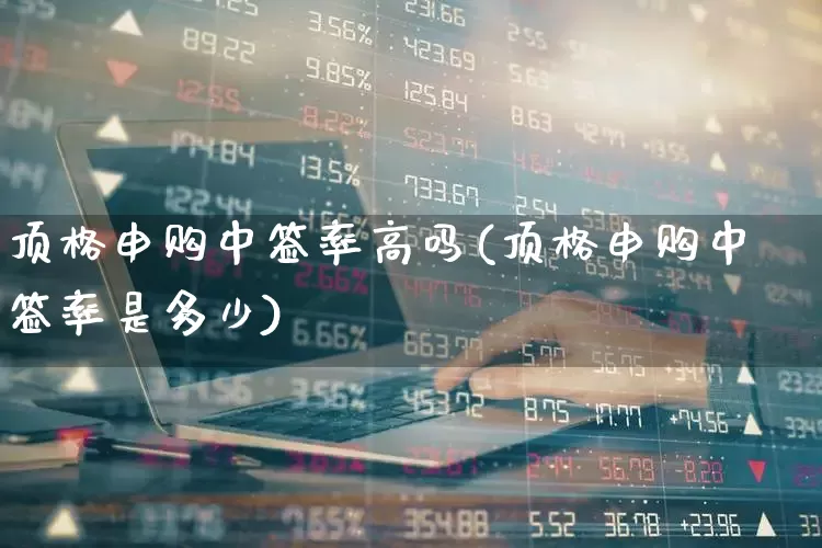 顶格申购中签率高吗(顶格申购中签率是多少)_https://www.wanyuyiyao.com_科创板_第1张