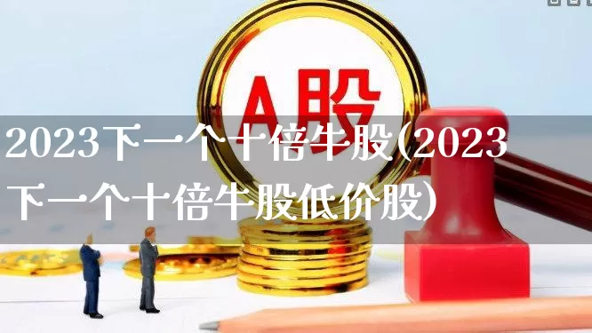 2023下一个十倍牛股(2023下一个十倍牛股低价股)_https://www.wanyuyiyao.com_深交所_第1张