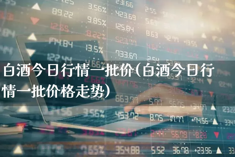 白酒今日行情一批价(白酒今日行情一批价格走势)_https://www.wanyuyiyao.com_深交所_第1张