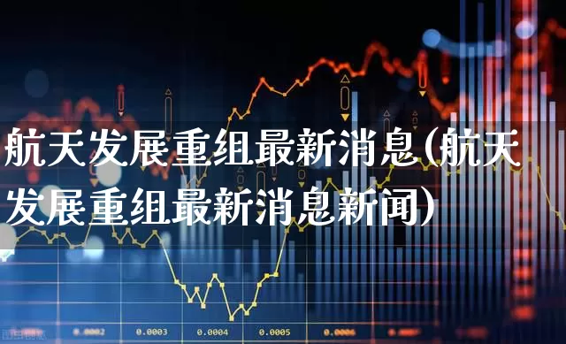 航天发展重组最新消息(航天发展重组最新消息新闻)_https://www.wanyuyiyao.com_科创板_第1张