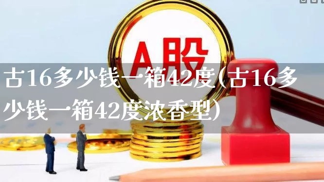 古16多少钱一箱42度(古16多少钱一箱42度浓香型)_https://www.wanyuyiyao.com_上交所_第1张