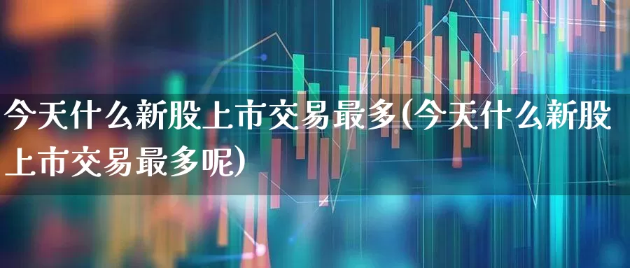今天什么新股上市交易最多(今天什么新股上市交易最多呢)_https://www.wanyuyiyao.com_北交所_第1张