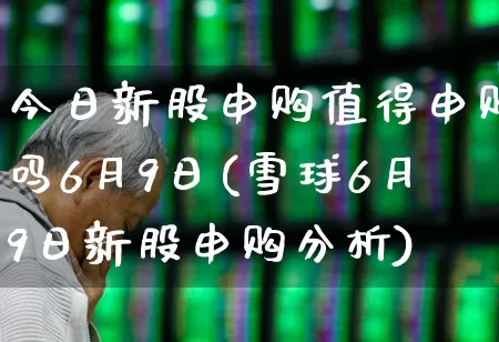 今日新股申购值得申购吗6月9日(雪球6月9日新股申购分析)_https://www.wanyuyiyao.com_北交所_第1张